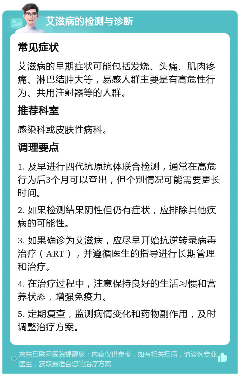 艾滋病的检测与诊断 常见症状 艾滋病的早期症状可能包括发烧、头痛、肌肉疼痛、淋巴结肿大等，易感人群主要是有高危性行为、共用注射器等的人群。 推荐科室 感染科或皮肤性病科。 调理要点 1. 及早进行四代抗原抗体联合检测，通常在高危行为后3个月可以查出，但个别情况可能需要更长时间。 2. 如果检测结果阴性但仍有症状，应排除其他疾病的可能性。 3. 如果确诊为艾滋病，应尽早开始抗逆转录病毒治疗（ART），并遵循医生的指导进行长期管理和治疗。 4. 在治疗过程中，注意保持良好的生活习惯和营养状态，增强免疫力。 5. 定期复查，监测病情变化和药物副作用，及时调整治疗方案。