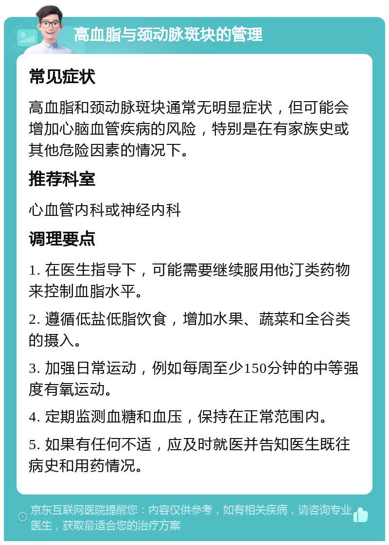 高血脂与颈动脉斑块的管理 常见症状 高血脂和颈动脉斑块通常无明显症状，但可能会增加心脑血管疾病的风险，特别是在有家族史或其他危险因素的情况下。 推荐科室 心血管内科或神经内科 调理要点 1. 在医生指导下，可能需要继续服用他汀类药物来控制血脂水平。 2. 遵循低盐低脂饮食，增加水果、蔬菜和全谷类的摄入。 3. 加强日常运动，例如每周至少150分钟的中等强度有氧运动。 4. 定期监测血糖和血压，保持在正常范围内。 5. 如果有任何不适，应及时就医并告知医生既往病史和用药情况。