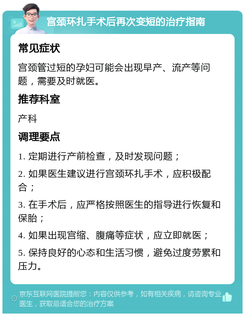 宫颈环扎手术后再次变短的治疗指南 常见症状 宫颈管过短的孕妇可能会出现早产、流产等问题，需要及时就医。 推荐科室 产科 调理要点 1. 定期进行产前检查，及时发现问题； 2. 如果医生建议进行宫颈环扎手术，应积极配合； 3. 在手术后，应严格按照医生的指导进行恢复和保胎； 4. 如果出现宫缩、腹痛等症状，应立即就医； 5. 保持良好的心态和生活习惯，避免过度劳累和压力。