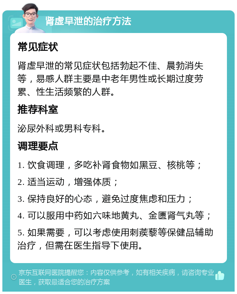 肾虚早泄的治疗方法 常见症状 肾虚早泄的常见症状包括勃起不佳、晨勃消失等，易感人群主要是中老年男性或长期过度劳累、性生活频繁的人群。 推荐科室 泌尿外科或男科专科。 调理要点 1. 饮食调理，多吃补肾食物如黑豆、核桃等； 2. 适当运动，增强体质； 3. 保持良好的心态，避免过度焦虑和压力； 4. 可以服用中药如六味地黄丸、金匮肾气丸等； 5. 如果需要，可以考虑使用刺蒺藜等保健品辅助治疗，但需在医生指导下使用。