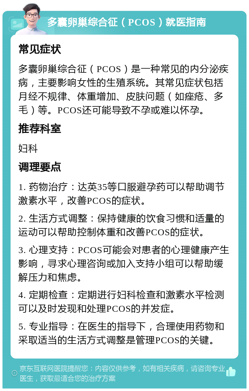 多囊卵巢综合征（PCOS）就医指南 常见症状 多囊卵巢综合征（PCOS）是一种常见的内分泌疾病，主要影响女性的生殖系统。其常见症状包括月经不规律、体重增加、皮肤问题（如痤疮、多毛）等。PCOS还可能导致不孕或难以怀孕。 推荐科室 妇科 调理要点 1. 药物治疗：达英35等口服避孕药可以帮助调节激素水平，改善PCOS的症状。 2. 生活方式调整：保持健康的饮食习惯和适量的运动可以帮助控制体重和改善PCOS的症状。 3. 心理支持：PCOS可能会对患者的心理健康产生影响，寻求心理咨询或加入支持小组可以帮助缓解压力和焦虑。 4. 定期检查：定期进行妇科检查和激素水平检测可以及时发现和处理PCOS的并发症。 5. 专业指导：在医生的指导下，合理使用药物和采取适当的生活方式调整是管理PCOS的关键。