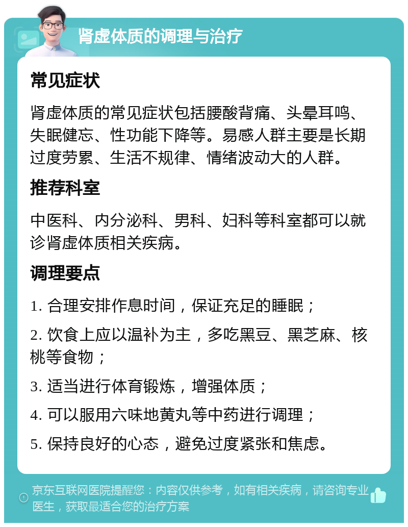 肾虚体质的调理与治疗 常见症状 肾虚体质的常见症状包括腰酸背痛、头晕耳鸣、失眠健忘、性功能下降等。易感人群主要是长期过度劳累、生活不规律、情绪波动大的人群。 推荐科室 中医科、内分泌科、男科、妇科等科室都可以就诊肾虚体质相关疾病。 调理要点 1. 合理安排作息时间，保证充足的睡眠； 2. 饮食上应以温补为主，多吃黑豆、黑芝麻、核桃等食物； 3. 适当进行体育锻炼，增强体质； 4. 可以服用六味地黄丸等中药进行调理； 5. 保持良好的心态，避免过度紧张和焦虑。