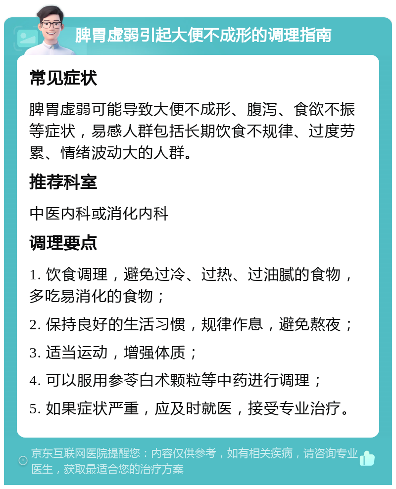 脾胃虚弱引起大便不成形的调理指南 常见症状 脾胃虚弱可能导致大便不成形、腹泻、食欲不振等症状，易感人群包括长期饮食不规律、过度劳累、情绪波动大的人群。 推荐科室 中医内科或消化内科 调理要点 1. 饮食调理，避免过冷、过热、过油腻的食物，多吃易消化的食物； 2. 保持良好的生活习惯，规律作息，避免熬夜； 3. 适当运动，增强体质； 4. 可以服用参苓白术颗粒等中药进行调理； 5. 如果症状严重，应及时就医，接受专业治疗。