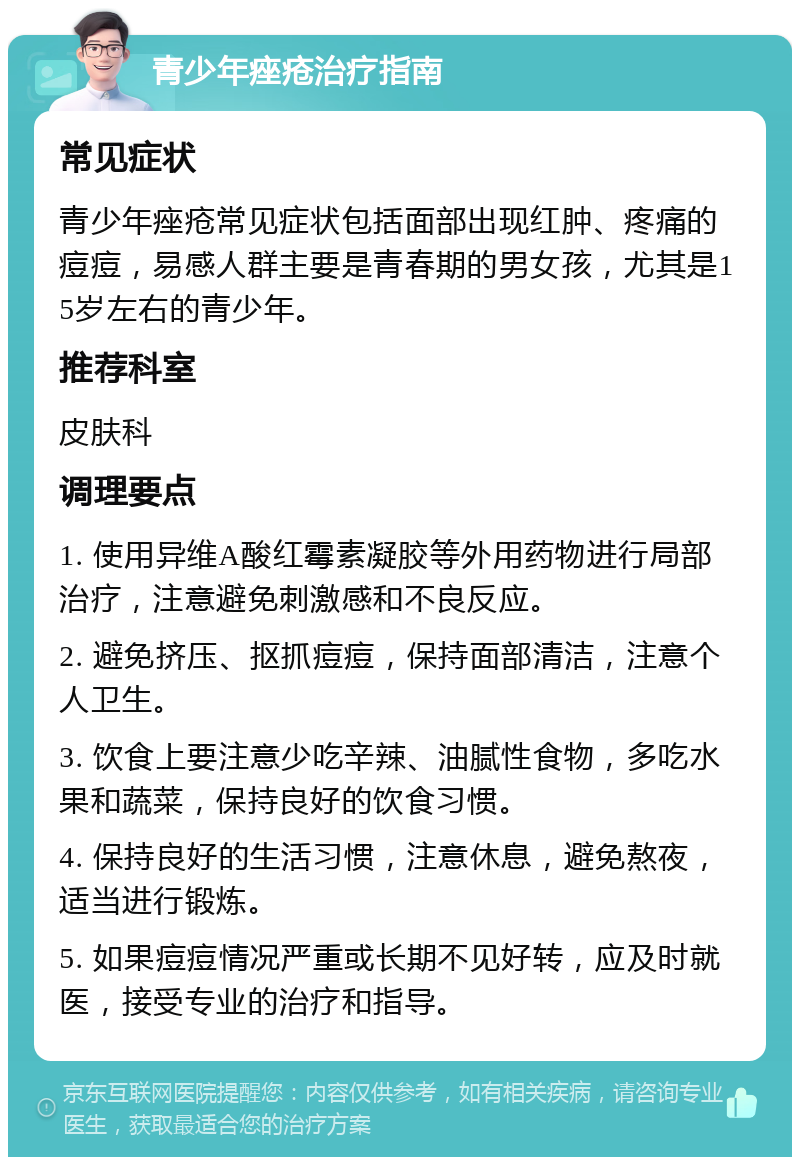 青少年痤疮治疗指南 常见症状 青少年痤疮常见症状包括面部出现红肿、疼痛的痘痘，易感人群主要是青春期的男女孩，尤其是15岁左右的青少年。 推荐科室 皮肤科 调理要点 1. 使用异维A酸红霉素凝胶等外用药物进行局部治疗，注意避免刺激感和不良反应。 2. 避免挤压、抠抓痘痘，保持面部清洁，注意个人卫生。 3. 饮食上要注意少吃辛辣、油腻性食物，多吃水果和蔬菜，保持良好的饮食习惯。 4. 保持良好的生活习惯，注意休息，避免熬夜，适当进行锻炼。 5. 如果痘痘情况严重或长期不见好转，应及时就医，接受专业的治疗和指导。