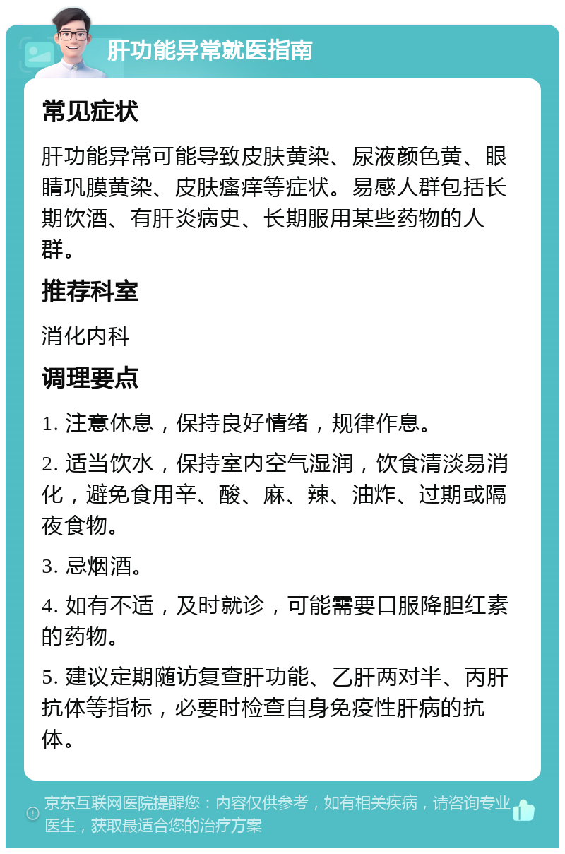 肝功能异常就医指南 常见症状 肝功能异常可能导致皮肤黄染、尿液颜色黄、眼睛巩膜黄染、皮肤瘙痒等症状。易感人群包括长期饮酒、有肝炎病史、长期服用某些药物的人群。 推荐科室 消化内科 调理要点 1. 注意休息，保持良好情绪，规律作息。 2. 适当饮水，保持室内空气湿润，饮食清淡易消化，避免食用辛、酸、麻、辣、油炸、过期或隔夜食物。 3. 忌烟酒。 4. 如有不适，及时就诊，可能需要口服降胆红素的药物。 5. 建议定期随访复查肝功能、乙肝两对半、丙肝抗体等指标，必要时检查自身免疫性肝病的抗体。