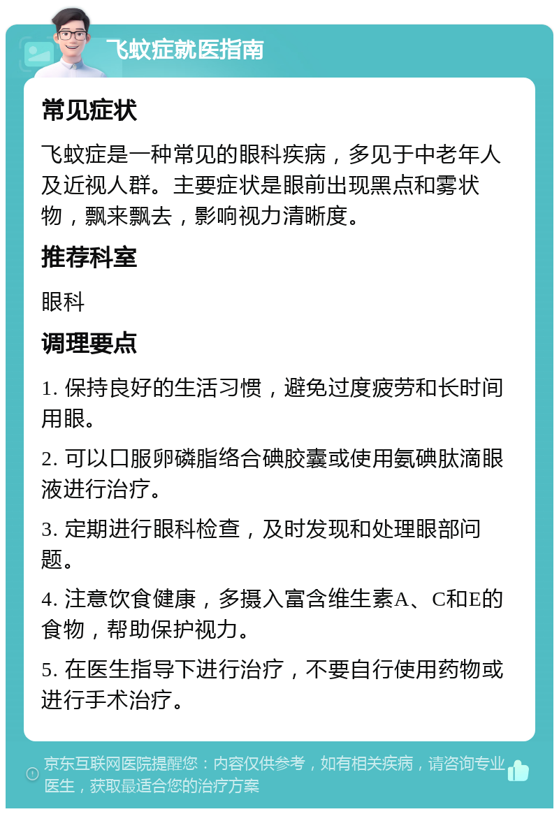 飞蚊症就医指南 常见症状 飞蚊症是一种常见的眼科疾病，多见于中老年人及近视人群。主要症状是眼前出现黑点和雾状物，飘来飘去，影响视力清晰度。 推荐科室 眼科 调理要点 1. 保持良好的生活习惯，避免过度疲劳和长时间用眼。 2. 可以口服卵磷脂络合碘胶囊或使用氨碘肽滴眼液进行治疗。 3. 定期进行眼科检查，及时发现和处理眼部问题。 4. 注意饮食健康，多摄入富含维生素A、C和E的食物，帮助保护视力。 5. 在医生指导下进行治疗，不要自行使用药物或进行手术治疗。