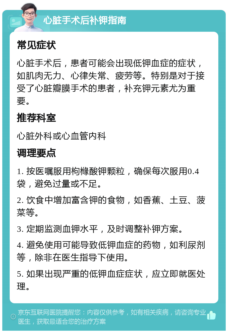 心脏手术后补钾指南 常见症状 心脏手术后，患者可能会出现低钾血症的症状，如肌肉无力、心律失常、疲劳等。特别是对于接受了心脏瓣膜手术的患者，补充钾元素尤为重要。 推荐科室 心脏外科或心血管内科 调理要点 1. 按医嘱服用枸橼酸钾颗粒，确保每次服用0.4袋，避免过量或不足。 2. 饮食中增加富含钾的食物，如香蕉、土豆、菠菜等。 3. 定期监测血钾水平，及时调整补钾方案。 4. 避免使用可能导致低钾血症的药物，如利尿剂等，除非在医生指导下使用。 5. 如果出现严重的低钾血症症状，应立即就医处理。