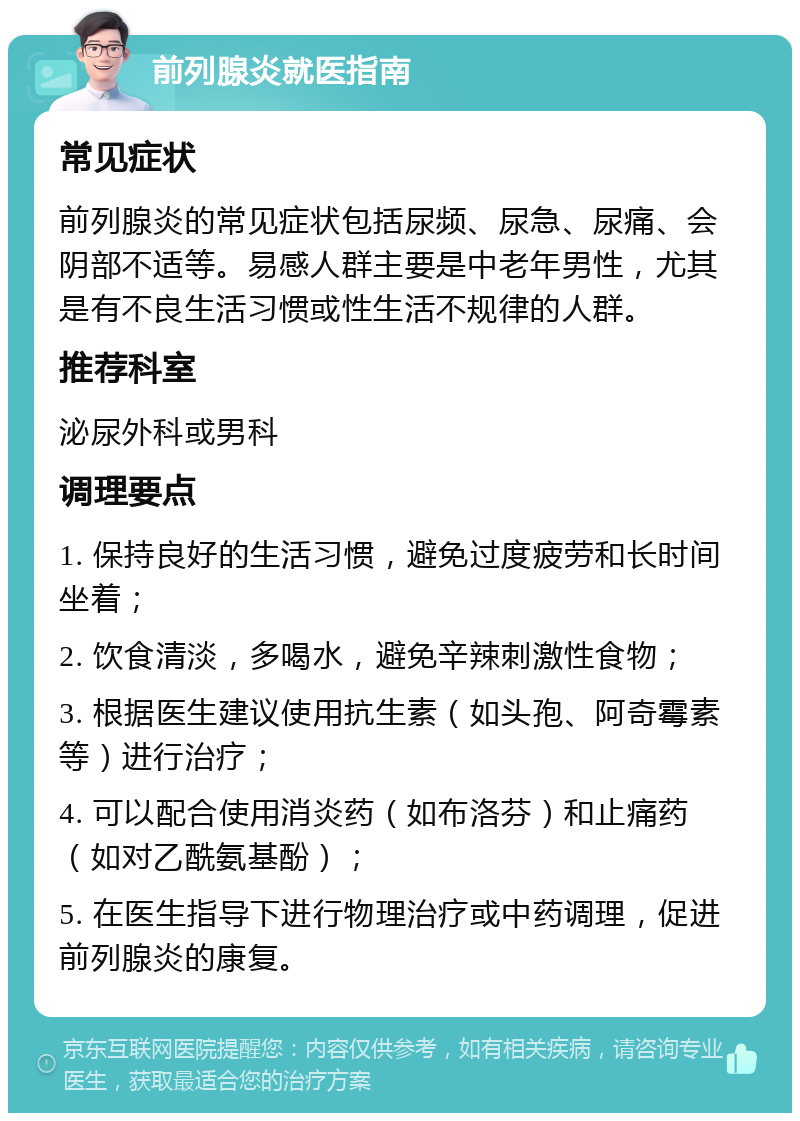 前列腺炎就医指南 常见症状 前列腺炎的常见症状包括尿频、尿急、尿痛、会阴部不适等。易感人群主要是中老年男性，尤其是有不良生活习惯或性生活不规律的人群。 推荐科室 泌尿外科或男科 调理要点 1. 保持良好的生活习惯，避免过度疲劳和长时间坐着； 2. 饮食清淡，多喝水，避免辛辣刺激性食物； 3. 根据医生建议使用抗生素（如头孢、阿奇霉素等）进行治疗； 4. 可以配合使用消炎药（如布洛芬）和止痛药（如对乙酰氨基酚）； 5. 在医生指导下进行物理治疗或中药调理，促进前列腺炎的康复。