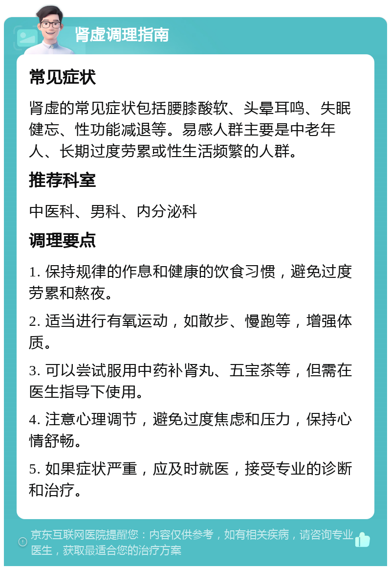 肾虚调理指南 常见症状 肾虚的常见症状包括腰膝酸软、头晕耳鸣、失眠健忘、性功能减退等。易感人群主要是中老年人、长期过度劳累或性生活频繁的人群。 推荐科室 中医科、男科、内分泌科 调理要点 1. 保持规律的作息和健康的饮食习惯，避免过度劳累和熬夜。 2. 适当进行有氧运动，如散步、慢跑等，增强体质。 3. 可以尝试服用中药补肾丸、五宝茶等，但需在医生指导下使用。 4. 注意心理调节，避免过度焦虑和压力，保持心情舒畅。 5. 如果症状严重，应及时就医，接受专业的诊断和治疗。