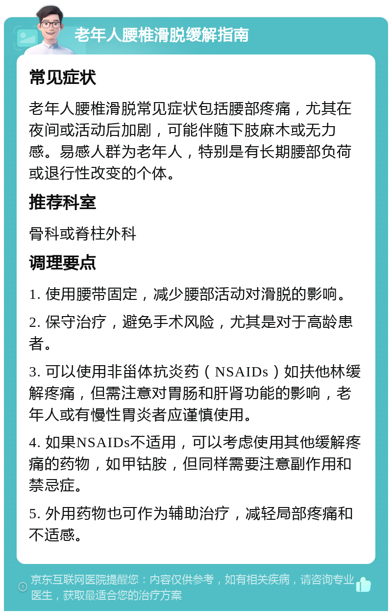 老年人腰椎滑脱缓解指南 常见症状 老年人腰椎滑脱常见症状包括腰部疼痛，尤其在夜间或活动后加剧，可能伴随下肢麻木或无力感。易感人群为老年人，特别是有长期腰部负荷或退行性改变的个体。 推荐科室 骨科或脊柱外科 调理要点 1. 使用腰带固定，减少腰部活动对滑脱的影响。 2. 保守治疗，避免手术风险，尤其是对于高龄患者。 3. 可以使用非甾体抗炎药（NSAIDs）如扶他林缓解疼痛，但需注意对胃肠和肝肾功能的影响，老年人或有慢性胃炎者应谨慎使用。 4. 如果NSAIDs不适用，可以考虑使用其他缓解疼痛的药物，如甲钴胺，但同样需要注意副作用和禁忌症。 5. 外用药物也可作为辅助治疗，减轻局部疼痛和不适感。