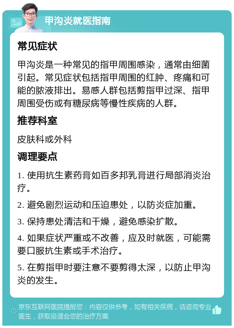 甲沟炎就医指南 常见症状 甲沟炎是一种常见的指甲周围感染，通常由细菌引起。常见症状包括指甲周围的红肿、疼痛和可能的脓液排出。易感人群包括剪指甲过深、指甲周围受伤或有糖尿病等慢性疾病的人群。 推荐科室 皮肤科或外科 调理要点 1. 使用抗生素药膏如百多邦乳膏进行局部消炎治疗。 2. 避免剧烈运动和压迫患处，以防炎症加重。 3. 保持患处清洁和干燥，避免感染扩散。 4. 如果症状严重或不改善，应及时就医，可能需要口服抗生素或手术治疗。 5. 在剪指甲时要注意不要剪得太深，以防止甲沟炎的发生。