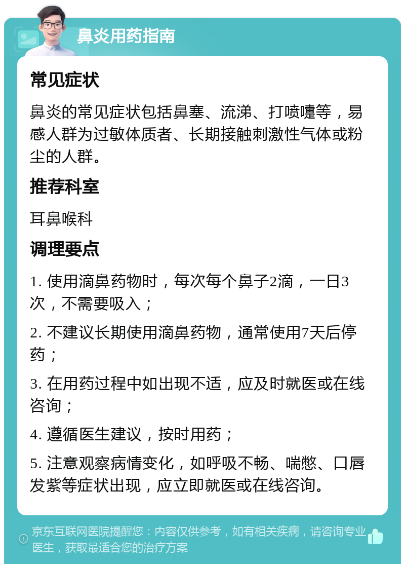 鼻炎用药指南 常见症状 鼻炎的常见症状包括鼻塞、流涕、打喷嚏等，易感人群为过敏体质者、长期接触刺激性气体或粉尘的人群。 推荐科室 耳鼻喉科 调理要点 1. 使用滴鼻药物时，每次每个鼻子2滴，一日3次，不需要吸入； 2. 不建议长期使用滴鼻药物，通常使用7天后停药； 3. 在用药过程中如出现不适，应及时就医或在线咨询； 4. 遵循医生建议，按时用药； 5. 注意观察病情变化，如呼吸不畅、喘憋、口唇发紫等症状出现，应立即就医或在线咨询。