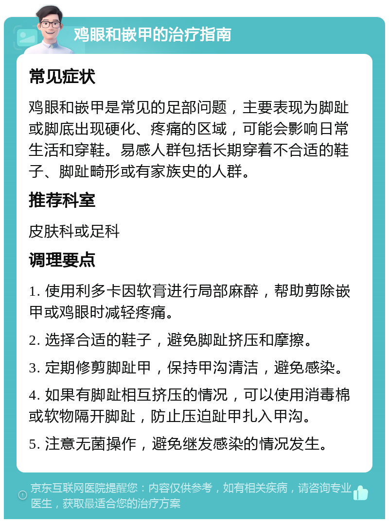 鸡眼和嵌甲的治疗指南 常见症状 鸡眼和嵌甲是常见的足部问题，主要表现为脚趾或脚底出现硬化、疼痛的区域，可能会影响日常生活和穿鞋。易感人群包括长期穿着不合适的鞋子、脚趾畸形或有家族史的人群。 推荐科室 皮肤科或足科 调理要点 1. 使用利多卡因软膏进行局部麻醉，帮助剪除嵌甲或鸡眼时减轻疼痛。 2. 选择合适的鞋子，避免脚趾挤压和摩擦。 3. 定期修剪脚趾甲，保持甲沟清洁，避免感染。 4. 如果有脚趾相互挤压的情况，可以使用消毒棉或软物隔开脚趾，防止压迫趾甲扎入甲沟。 5. 注意无菌操作，避免继发感染的情况发生。