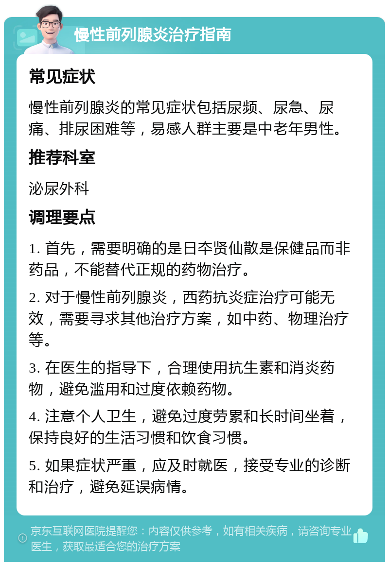 慢性前列腺炎治疗指南 常见症状 慢性前列腺炎的常见症状包括尿频、尿急、尿痛、排尿困难等，易感人群主要是中老年男性。 推荐科室 泌尿外科 调理要点 1. 首先，需要明确的是日夲贤仙散是保健品而非药品，不能替代正规的药物治疗。 2. 对于慢性前列腺炎，西药抗炎症治疗可能无效，需要寻求其他治疗方案，如中药、物理治疗等。 3. 在医生的指导下，合理使用抗生素和消炎药物，避免滥用和过度依赖药物。 4. 注意个人卫生，避免过度劳累和长时间坐着，保持良好的生活习惯和饮食习惯。 5. 如果症状严重，应及时就医，接受专业的诊断和治疗，避免延误病情。