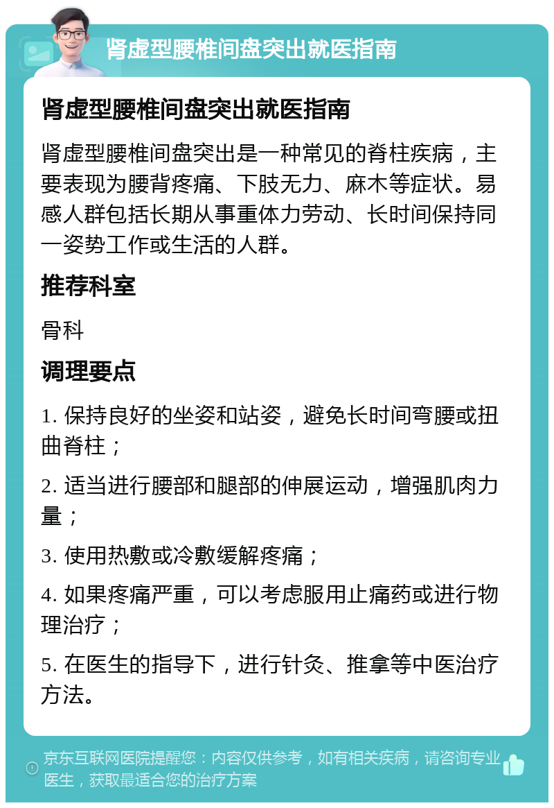 肾虚型腰椎间盘突出就医指南 肾虚型腰椎间盘突出就医指南 肾虚型腰椎间盘突出是一种常见的脊柱疾病，主要表现为腰背疼痛、下肢无力、麻木等症状。易感人群包括长期从事重体力劳动、长时间保持同一姿势工作或生活的人群。 推荐科室 骨科 调理要点 1. 保持良好的坐姿和站姿，避免长时间弯腰或扭曲脊柱； 2. 适当进行腰部和腿部的伸展运动，增强肌肉力量； 3. 使用热敷或冷敷缓解疼痛； 4. 如果疼痛严重，可以考虑服用止痛药或进行物理治疗； 5. 在医生的指导下，进行针灸、推拿等中医治疗方法。