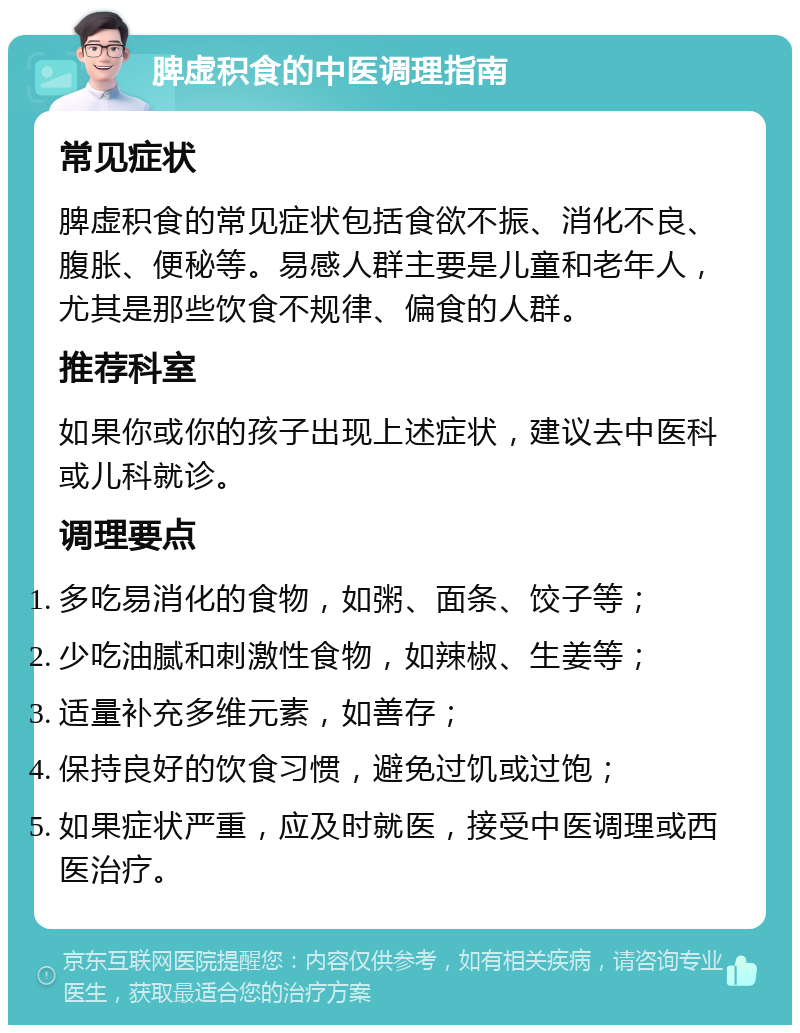 脾虚积食的中医调理指南 常见症状 脾虚积食的常见症状包括食欲不振、消化不良、腹胀、便秘等。易感人群主要是儿童和老年人，尤其是那些饮食不规律、偏食的人群。 推荐科室 如果你或你的孩子出现上述症状，建议去中医科或儿科就诊。 调理要点 多吃易消化的食物，如粥、面条、饺子等； 少吃油腻和刺激性食物，如辣椒、生姜等； 适量补充多维元素，如善存； 保持良好的饮食习惯，避免过饥或过饱； 如果症状严重，应及时就医，接受中医调理或西医治疗。