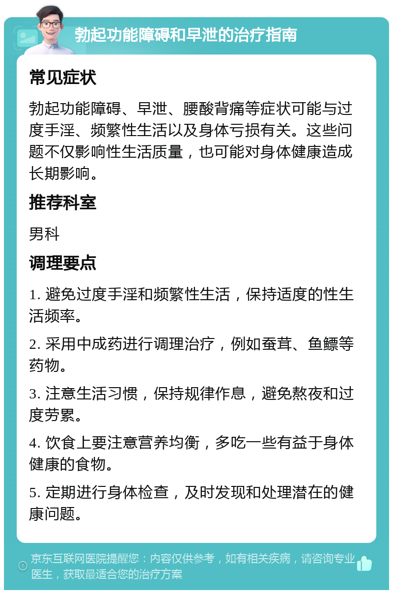 勃起功能障碍和早泄的治疗指南 常见症状 勃起功能障碍、早泄、腰酸背痛等症状可能与过度手淫、频繁性生活以及身体亏损有关。这些问题不仅影响性生活质量，也可能对身体健康造成长期影响。 推荐科室 男科 调理要点 1. 避免过度手淫和频繁性生活，保持适度的性生活频率。 2. 采用中成药进行调理治疗，例如蚕茸、鱼鳔等药物。 3. 注意生活习惯，保持规律作息，避免熬夜和过度劳累。 4. 饮食上要注意营养均衡，多吃一些有益于身体健康的食物。 5. 定期进行身体检查，及时发现和处理潜在的健康问题。