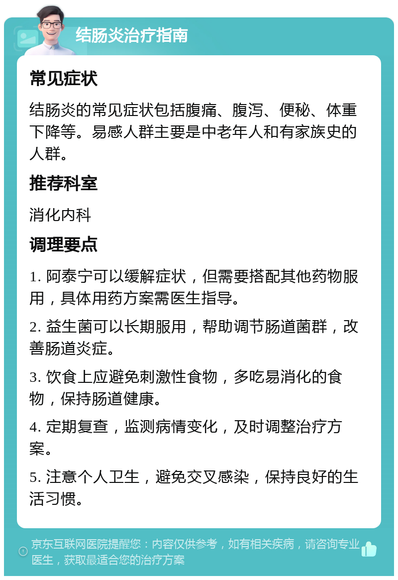 结肠炎治疗指南 常见症状 结肠炎的常见症状包括腹痛、腹泻、便秘、体重下降等。易感人群主要是中老年人和有家族史的人群。 推荐科室 消化内科 调理要点 1. 阿泰宁可以缓解症状，但需要搭配其他药物服用，具体用药方案需医生指导。 2. 益生菌可以长期服用，帮助调节肠道菌群，改善肠道炎症。 3. 饮食上应避免刺激性食物，多吃易消化的食物，保持肠道健康。 4. 定期复查，监测病情变化，及时调整治疗方案。 5. 注意个人卫生，避免交叉感染，保持良好的生活习惯。