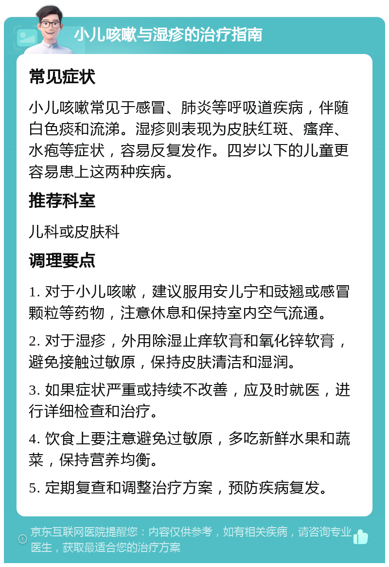 小儿咳嗽与湿疹的治疗指南 常见症状 小儿咳嗽常见于感冒、肺炎等呼吸道疾病，伴随白色痰和流涕。湿疹则表现为皮肤红斑、瘙痒、水疱等症状，容易反复发作。四岁以下的儿童更容易患上这两种疾病。 推荐科室 儿科或皮肤科 调理要点 1. 对于小儿咳嗽，建议服用安儿宁和豉翘或感冒颗粒等药物，注意休息和保持室内空气流通。 2. 对于湿疹，外用除湿止痒软膏和氧化锌软膏，避免接触过敏原，保持皮肤清洁和湿润。 3. 如果症状严重或持续不改善，应及时就医，进行详细检查和治疗。 4. 饮食上要注意避免过敏原，多吃新鲜水果和蔬菜，保持营养均衡。 5. 定期复查和调整治疗方案，预防疾病复发。