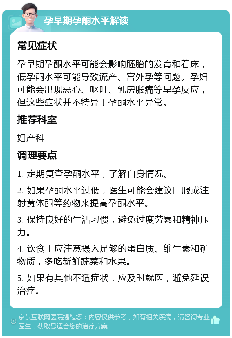 孕早期孕酮水平解读 常见症状 孕早期孕酮水平可能会影响胚胎的发育和着床，低孕酮水平可能导致流产、宫外孕等问题。孕妇可能会出现恶心、呕吐、乳房胀痛等早孕反应，但这些症状并不特异于孕酮水平异常。 推荐科室 妇产科 调理要点 1. 定期复查孕酮水平，了解自身情况。 2. 如果孕酮水平过低，医生可能会建议口服或注射黄体酮等药物来提高孕酮水平。 3. 保持良好的生活习惯，避免过度劳累和精神压力。 4. 饮食上应注意摄入足够的蛋白质、维生素和矿物质，多吃新鲜蔬菜和水果。 5. 如果有其他不适症状，应及时就医，避免延误治疗。