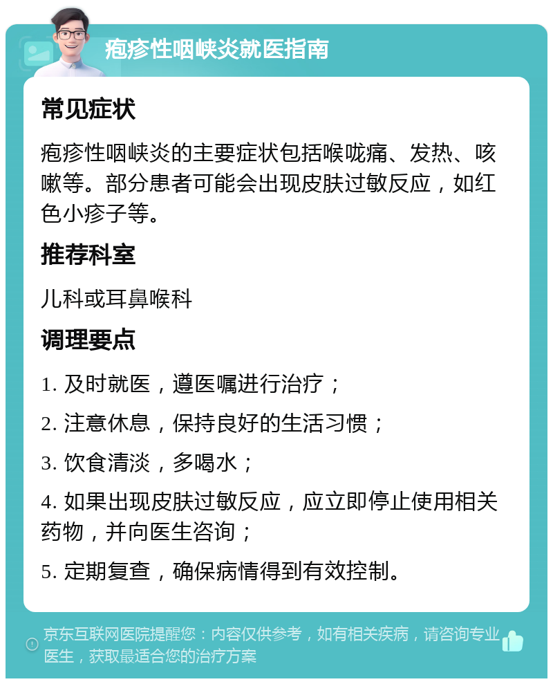 疱疹性咽峡炎就医指南 常见症状 疱疹性咽峡炎的主要症状包括喉咙痛、发热、咳嗽等。部分患者可能会出现皮肤过敏反应，如红色小疹子等。 推荐科室 儿科或耳鼻喉科 调理要点 1. 及时就医，遵医嘱进行治疗； 2. 注意休息，保持良好的生活习惯； 3. 饮食清淡，多喝水； 4. 如果出现皮肤过敏反应，应立即停止使用相关药物，并向医生咨询； 5. 定期复查，确保病情得到有效控制。