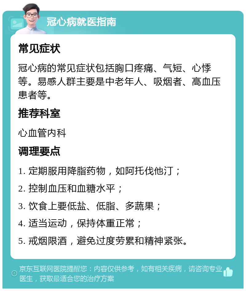 冠心病就医指南 常见症状 冠心病的常见症状包括胸口疼痛、气短、心悸等。易感人群主要是中老年人、吸烟者、高血压患者等。 推荐科室 心血管内科 调理要点 1. 定期服用降脂药物，如阿托伐他汀； 2. 控制血压和血糖水平； 3. 饮食上要低盐、低脂、多蔬果； 4. 适当运动，保持体重正常； 5. 戒烟限酒，避免过度劳累和精神紧张。