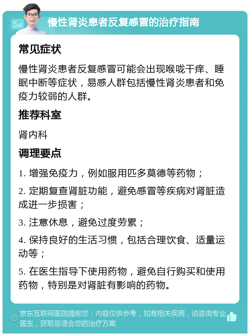 慢性肾炎患者反复感冒的治疗指南 常见症状 慢性肾炎患者反复感冒可能会出现喉咙干痒、睡眠中断等症状，易感人群包括慢性肾炎患者和免疫力较弱的人群。 推荐科室 肾内科 调理要点 1. 增强免疫力，例如服用匹多莫德等药物； 2. 定期复查肾脏功能，避免感冒等疾病对肾脏造成进一步损害； 3. 注意休息，避免过度劳累； 4. 保持良好的生活习惯，包括合理饮食、适量运动等； 5. 在医生指导下使用药物，避免自行购买和使用药物，特别是对肾脏有影响的药物。