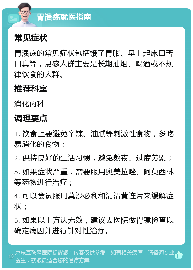 胃溃疡就医指南 常见症状 胃溃疡的常见症状包括饿了胃胀、早上起床口苦口臭等，易感人群主要是长期抽烟、喝酒或不规律饮食的人群。 推荐科室 消化内科 调理要点 1. 饮食上要避免辛辣、油腻等刺激性食物，多吃易消化的食物； 2. 保持良好的生活习惯，避免熬夜、过度劳累； 3. 如果症状严重，需要服用奥美拉唑、阿莫西林等药物进行治疗； 4. 可以尝试服用莫沙必利和清渭黄连片来缓解症状； 5. 如果以上方法无效，建议去医院做胃镜检查以确定病因并进行针对性治疗。