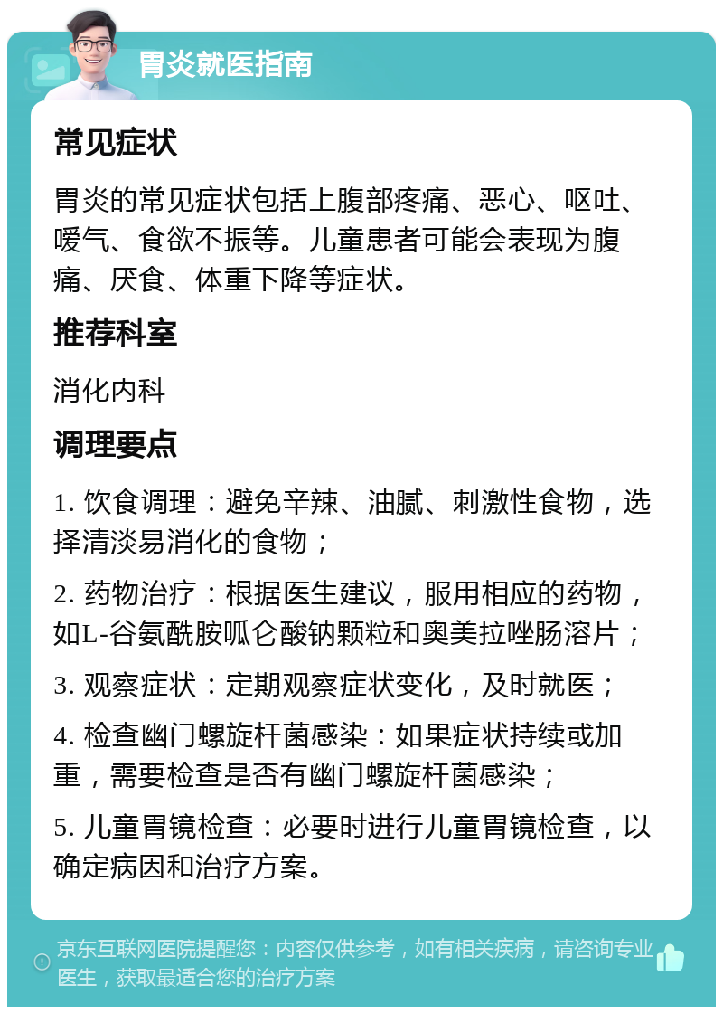 胃炎就医指南 常见症状 胃炎的常见症状包括上腹部疼痛、恶心、呕吐、嗳气、食欲不振等。儿童患者可能会表现为腹痛、厌食、体重下降等症状。 推荐科室 消化内科 调理要点 1. 饮食调理：避免辛辣、油腻、刺激性食物，选择清淡易消化的食物； 2. 药物治疗：根据医生建议，服用相应的药物，如L-谷氨酰胺呱仑酸钠颗粒和奥美拉唑肠溶片； 3. 观察症状：定期观察症状变化，及时就医； 4. 检查幽门螺旋杆菌感染：如果症状持续或加重，需要检查是否有幽门螺旋杆菌感染； 5. 儿童胃镜检查：必要时进行儿童胃镜检查，以确定病因和治疗方案。