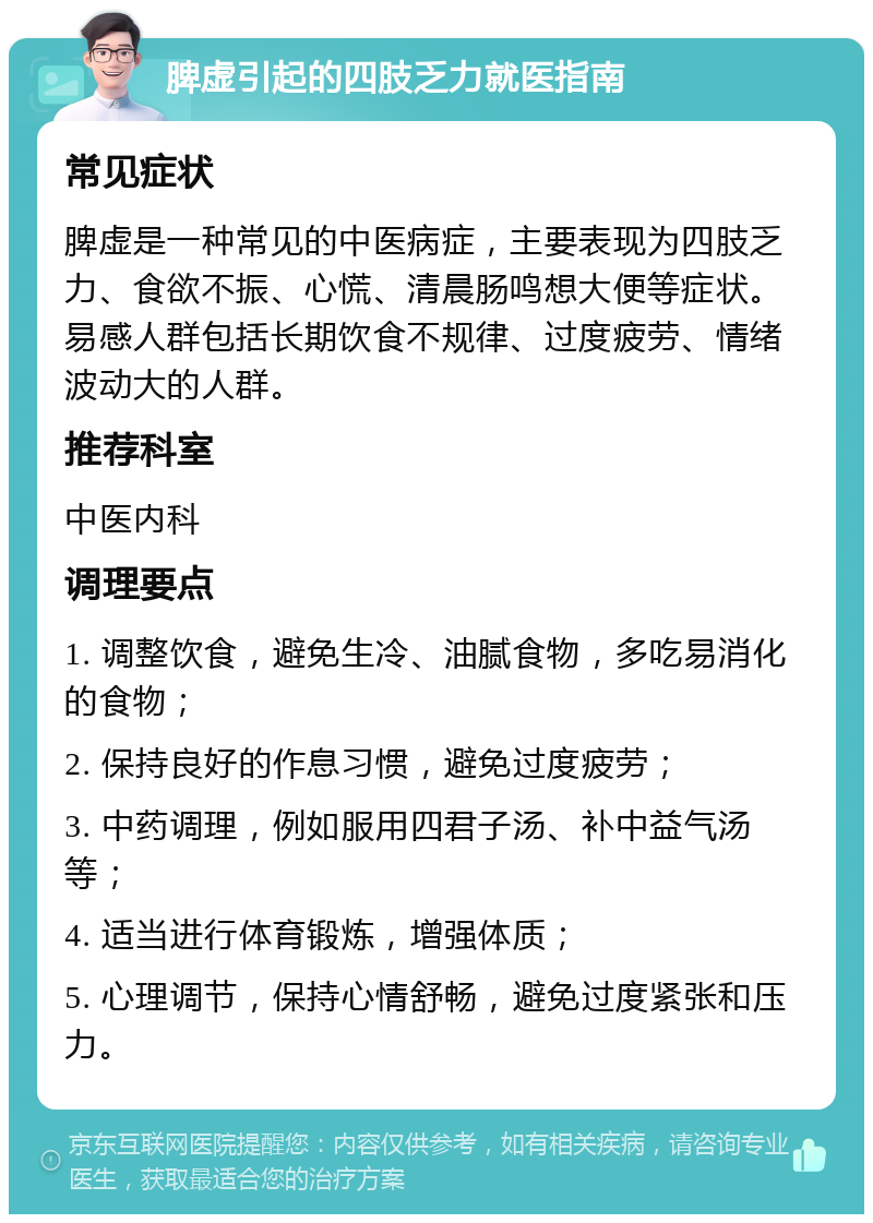 脾虚引起的四肢乏力就医指南 常见症状 脾虚是一种常见的中医病症，主要表现为四肢乏力、食欲不振、心慌、清晨肠鸣想大便等症状。易感人群包括长期饮食不规律、过度疲劳、情绪波动大的人群。 推荐科室 中医内科 调理要点 1. 调整饮食，避免生冷、油腻食物，多吃易消化的食物； 2. 保持良好的作息习惯，避免过度疲劳； 3. 中药调理，例如服用四君子汤、补中益气汤等； 4. 适当进行体育锻炼，增强体质； 5. 心理调节，保持心情舒畅，避免过度紧张和压力。