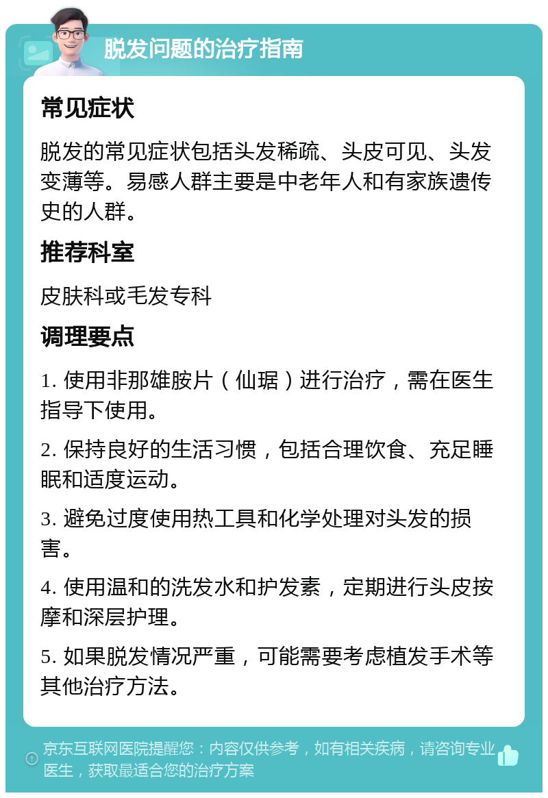 脱发问题的治疗指南 常见症状 脱发的常见症状包括头发稀疏、头皮可见、头发变薄等。易感人群主要是中老年人和有家族遗传史的人群。 推荐科室 皮肤科或毛发专科 调理要点 1. 使用非那雄胺片（仙琚）进行治疗，需在医生指导下使用。 2. 保持良好的生活习惯，包括合理饮食、充足睡眠和适度运动。 3. 避免过度使用热工具和化学处理对头发的损害。 4. 使用温和的洗发水和护发素，定期进行头皮按摩和深层护理。 5. 如果脱发情况严重，可能需要考虑植发手术等其他治疗方法。