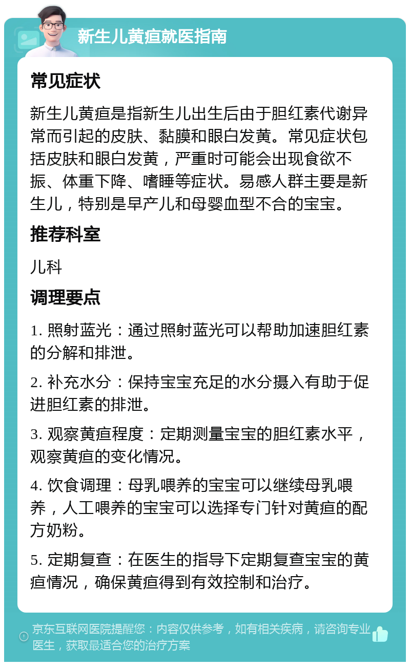 新生儿黄疸就医指南 常见症状 新生儿黄疸是指新生儿出生后由于胆红素代谢异常而引起的皮肤、黏膜和眼白发黄。常见症状包括皮肤和眼白发黄，严重时可能会出现食欲不振、体重下降、嗜睡等症状。易感人群主要是新生儿，特别是早产儿和母婴血型不合的宝宝。 推荐科室 儿科 调理要点 1. 照射蓝光：通过照射蓝光可以帮助加速胆红素的分解和排泄。 2. 补充水分：保持宝宝充足的水分摄入有助于促进胆红素的排泄。 3. 观察黄疸程度：定期测量宝宝的胆红素水平，观察黄疸的变化情况。 4. 饮食调理：母乳喂养的宝宝可以继续母乳喂养，人工喂养的宝宝可以选择专门针对黄疸的配方奶粉。 5. 定期复查：在医生的指导下定期复查宝宝的黄疸情况，确保黄疸得到有效控制和治疗。