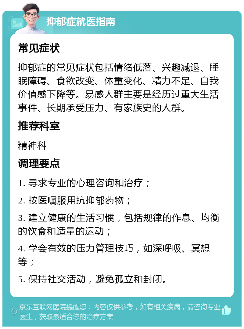 抑郁症就医指南 常见症状 抑郁症的常见症状包括情绪低落、兴趣减退、睡眠障碍、食欲改变、体重变化、精力不足、自我价值感下降等。易感人群主要是经历过重大生活事件、长期承受压力、有家族史的人群。 推荐科室 精神科 调理要点 1. 寻求专业的心理咨询和治疗； 2. 按医嘱服用抗抑郁药物； 3. 建立健康的生活习惯，包括规律的作息、均衡的饮食和适量的运动； 4. 学会有效的压力管理技巧，如深呼吸、冥想等； 5. 保持社交活动，避免孤立和封闭。