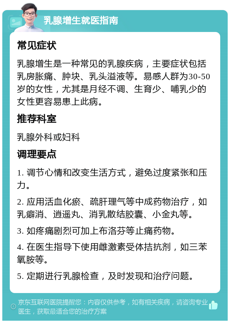 乳腺增生就医指南 常见症状 乳腺增生是一种常见的乳腺疾病，主要症状包括乳房胀痛、肿块、乳头溢液等。易感人群为30-50岁的女性，尤其是月经不调、生育少、哺乳少的女性更容易患上此病。 推荐科室 乳腺外科或妇科 调理要点 1. 调节心情和改变生活方式，避免过度紧张和压力。 2. 应用活血化瘀、疏肝理气等中成药物治疗，如乳癖消、逍遥丸、消乳散结胶囊、小金丸等。 3. 如疼痛剧烈可加上布洛芬等止痛药物。 4. 在医生指导下使用雌激素受体拮抗剂，如三苯氧胺等。 5. 定期进行乳腺检查，及时发现和治疗问题。