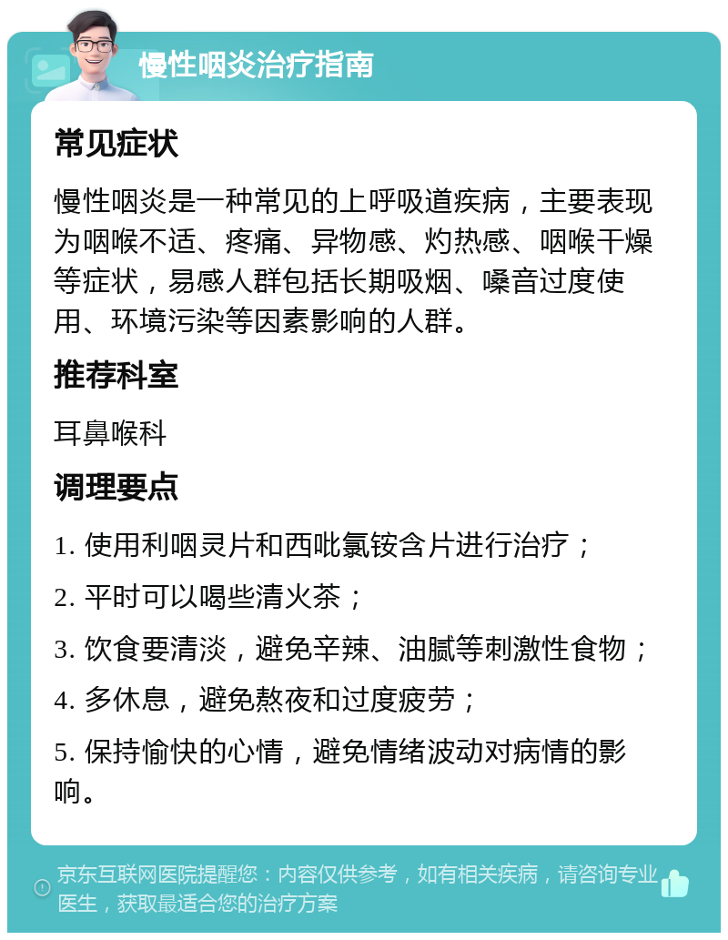 慢性咽炎治疗指南 常见症状 慢性咽炎是一种常见的上呼吸道疾病，主要表现为咽喉不适、疼痛、异物感、灼热感、咽喉干燥等症状，易感人群包括长期吸烟、嗓音过度使用、环境污染等因素影响的人群。 推荐科室 耳鼻喉科 调理要点 1. 使用利咽灵片和西吡氯铵含片进行治疗； 2. 平时可以喝些清火茶； 3. 饮食要清淡，避免辛辣、油腻等刺激性食物； 4. 多休息，避免熬夜和过度疲劳； 5. 保持愉快的心情，避免情绪波动对病情的影响。