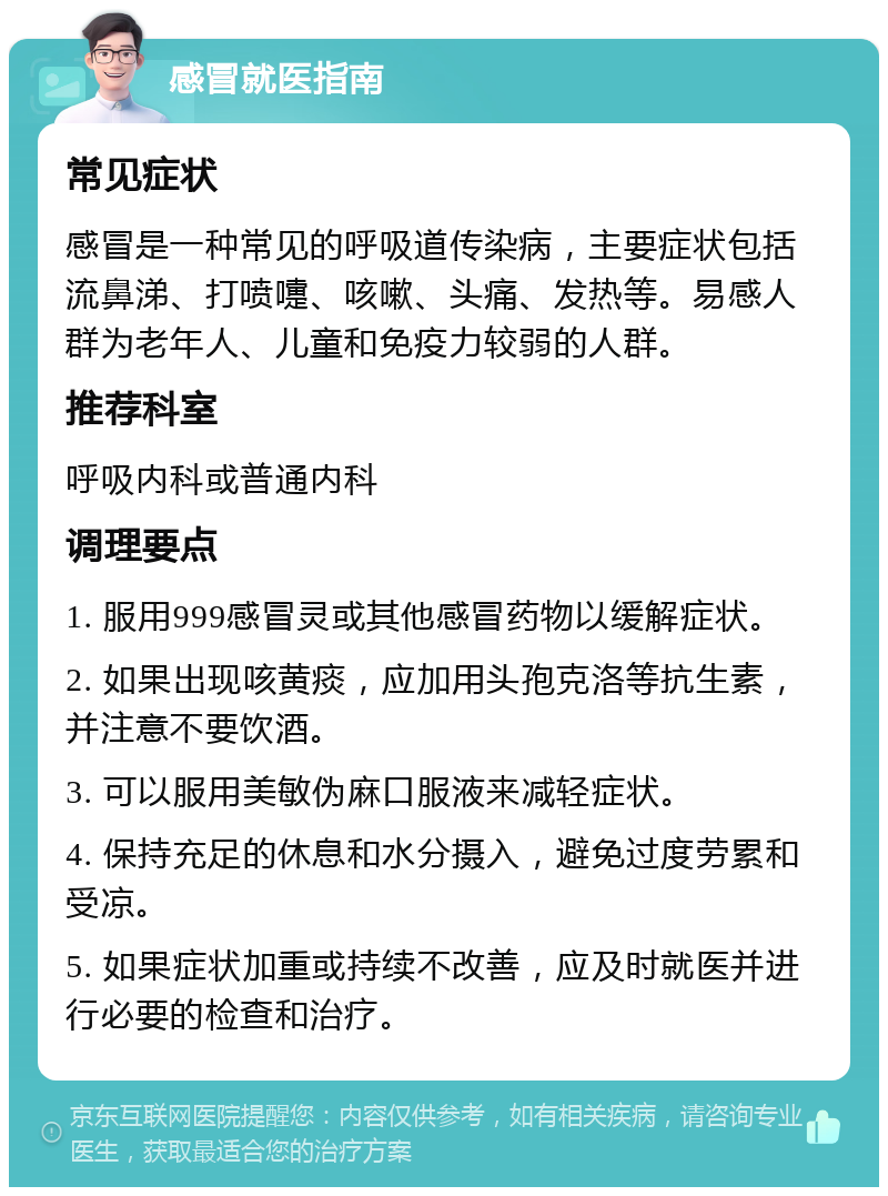 感冒就医指南 常见症状 感冒是一种常见的呼吸道传染病，主要症状包括流鼻涕、打喷嚏、咳嗽、头痛、发热等。易感人群为老年人、儿童和免疫力较弱的人群。 推荐科室 呼吸内科或普通内科 调理要点 1. 服用999感冒灵或其他感冒药物以缓解症状。 2. 如果出现咳黄痰，应加用头孢克洛等抗生素，并注意不要饮酒。 3. 可以服用美敏伪麻口服液来减轻症状。 4. 保持充足的休息和水分摄入，避免过度劳累和受凉。 5. 如果症状加重或持续不改善，应及时就医并进行必要的检查和治疗。