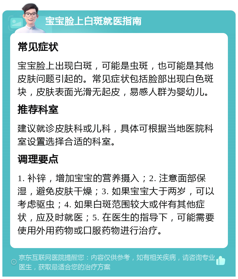 宝宝脸上白斑就医指南 常见症状 宝宝脸上出现白斑，可能是虫斑，也可能是其他皮肤问题引起的。常见症状包括脸部出现白色斑块，皮肤表面光滑无起皮，易感人群为婴幼儿。 推荐科室 建议就诊皮肤科或儿科，具体可根据当地医院科室设置选择合适的科室。 调理要点 1. 补锌，增加宝宝的营养摄入；2. 注意面部保湿，避免皮肤干燥；3. 如果宝宝大于两岁，可以考虑驱虫；4. 如果白斑范围较大或伴有其他症状，应及时就医；5. 在医生的指导下，可能需要使用外用药物或口服药物进行治疗。