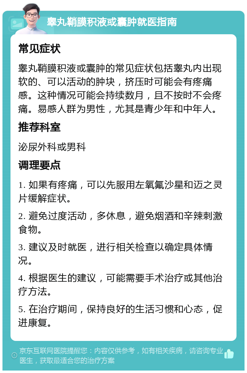 睾丸鞘膜积液或囊肿就医指南 常见症状 睾丸鞘膜积液或囊肿的常见症状包括睾丸内出现软的、可以活动的肿块，挤压时可能会有疼痛感。这种情况可能会持续数月，且不按时不会疼痛。易感人群为男性，尤其是青少年和中年人。 推荐科室 泌尿外科或男科 调理要点 1. 如果有疼痛，可以先服用左氧氟沙星和迈之灵片缓解症状。 2. 避免过度活动，多休息，避免烟酒和辛辣刺激食物。 3. 建议及时就医，进行相关检查以确定具体情况。 4. 根据医生的建议，可能需要手术治疗或其他治疗方法。 5. 在治疗期间，保持良好的生活习惯和心态，促进康复。