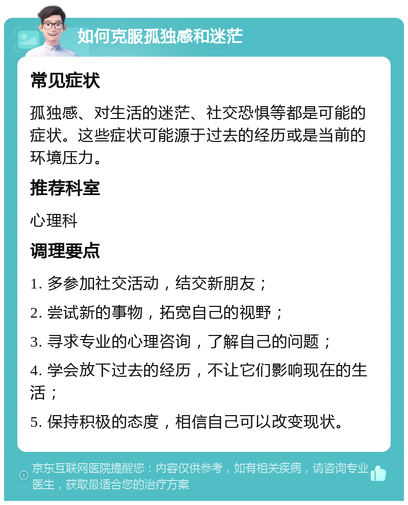 如何克服孤独感和迷茫 常见症状 孤独感、对生活的迷茫、社交恐惧等都是可能的症状。这些症状可能源于过去的经历或是当前的环境压力。 推荐科室 心理科 调理要点 1. 多参加社交活动，结交新朋友； 2. 尝试新的事物，拓宽自己的视野； 3. 寻求专业的心理咨询，了解自己的问题； 4. 学会放下过去的经历，不让它们影响现在的生活； 5. 保持积极的态度，相信自己可以改变现状。