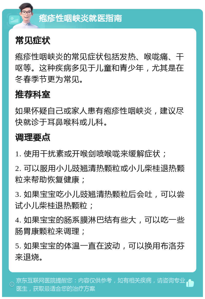 疱疹性咽峡炎就医指南 常见症状 疱疹性咽峡炎的常见症状包括发热、喉咙痛、干呕等。这种疾病多见于儿童和青少年，尤其是在冬春季节更为常见。 推荐科室 如果怀疑自己或家人患有疱疹性咽峡炎，建议尽快就诊于耳鼻喉科或儿科。 调理要点 1. 使用干扰素或开喉剑喷喉咙来缓解症状； 2. 可以服用小儿豉翘清热颗粒或小儿柴桂退热颗粒来帮助恢复健康； 3. 如果宝宝吃小儿豉翘清热颗粒后会吐，可以尝试小儿柴桂退热颗粒； 4. 如果宝宝的肠系膜淋巴结有些大，可以吃一些肠胃康颗粒来调理； 5. 如果宝宝的体温一直在波动，可以换用布洛芬来退烧。