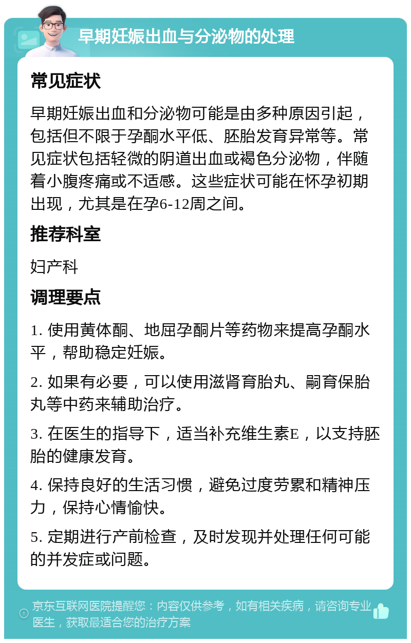 早期妊娠出血与分泌物的处理 常见症状 早期妊娠出血和分泌物可能是由多种原因引起，包括但不限于孕酮水平低、胚胎发育异常等。常见症状包括轻微的阴道出血或褐色分泌物，伴随着小腹疼痛或不适感。这些症状可能在怀孕初期出现，尤其是在孕6-12周之间。 推荐科室 妇产科 调理要点 1. 使用黄体酮、地屈孕酮片等药物来提高孕酮水平，帮助稳定妊娠。 2. 如果有必要，可以使用滋肾育胎丸、嗣育保胎丸等中药来辅助治疗。 3. 在医生的指导下，适当补充维生素E，以支持胚胎的健康发育。 4. 保持良好的生活习惯，避免过度劳累和精神压力，保持心情愉快。 5. 定期进行产前检查，及时发现并处理任何可能的并发症或问题。