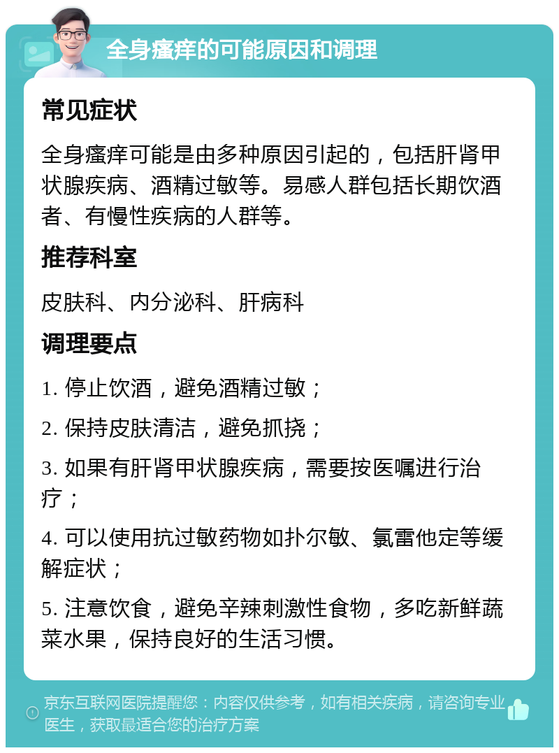 全身瘙痒的可能原因和调理 常见症状 全身瘙痒可能是由多种原因引起的，包括肝肾甲状腺疾病、酒精过敏等。易感人群包括长期饮酒者、有慢性疾病的人群等。 推荐科室 皮肤科、内分泌科、肝病科 调理要点 1. 停止饮酒，避免酒精过敏； 2. 保持皮肤清洁，避免抓挠； 3. 如果有肝肾甲状腺疾病，需要按医嘱进行治疗； 4. 可以使用抗过敏药物如扑尔敏、氯雷他定等缓解症状； 5. 注意饮食，避免辛辣刺激性食物，多吃新鲜蔬菜水果，保持良好的生活习惯。