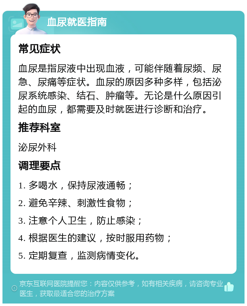 血尿就医指南 常见症状 血尿是指尿液中出现血液，可能伴随着尿频、尿急、尿痛等症状。血尿的原因多种多样，包括泌尿系统感染、结石、肿瘤等。无论是什么原因引起的血尿，都需要及时就医进行诊断和治疗。 推荐科室 泌尿外科 调理要点 1. 多喝水，保持尿液通畅； 2. 避免辛辣、刺激性食物； 3. 注意个人卫生，防止感染； 4. 根据医生的建议，按时服用药物； 5. 定期复查，监测病情变化。