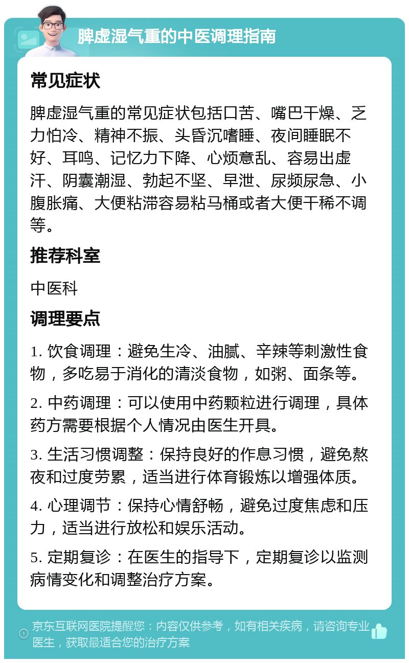 脾虚湿气重的中医调理指南 常见症状 脾虚湿气重的常见症状包括口苦、嘴巴干燥、乏力怕冷、精神不振、头昏沉嗜睡、夜间睡眠不好、耳鸣、记忆力下降、心烦意乱、容易出虚汗、阴囊潮湿、勃起不坚、早泄、尿频尿急、小腹胀痛、大便粘滞容易粘马桶或者大便干稀不调等。 推荐科室 中医科 调理要点 1. 饮食调理：避免生冷、油腻、辛辣等刺激性食物，多吃易于消化的清淡食物，如粥、面条等。 2. 中药调理：可以使用中药颗粒进行调理，具体药方需要根据个人情况由医生开具。 3. 生活习惯调整：保持良好的作息习惯，避免熬夜和过度劳累，适当进行体育锻炼以增强体质。 4. 心理调节：保持心情舒畅，避免过度焦虑和压力，适当进行放松和娱乐活动。 5. 定期复诊：在医生的指导下，定期复诊以监测病情变化和调整治疗方案。