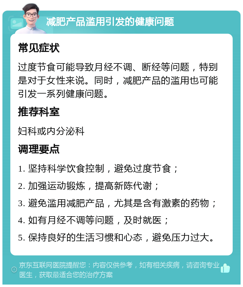 减肥产品滥用引发的健康问题 常见症状 过度节食可能导致月经不调、断经等问题，特别是对于女性来说。同时，减肥产品的滥用也可能引发一系列健康问题。 推荐科室 妇科或内分泌科 调理要点 1. 坚持科学饮食控制，避免过度节食； 2. 加强运动锻炼，提高新陈代谢； 3. 避免滥用减肥产品，尤其是含有激素的药物； 4. 如有月经不调等问题，及时就医； 5. 保持良好的生活习惯和心态，避免压力过大。