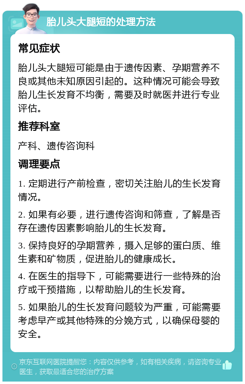 胎儿头大腿短的处理方法 常见症状 胎儿头大腿短可能是由于遗传因素、孕期营养不良或其他未知原因引起的。这种情况可能会导致胎儿生长发育不均衡，需要及时就医并进行专业评估。 推荐科室 产科、遗传咨询科 调理要点 1. 定期进行产前检查，密切关注胎儿的生长发育情况。 2. 如果有必要，进行遗传咨询和筛查，了解是否存在遗传因素影响胎儿的生长发育。 3. 保持良好的孕期营养，摄入足够的蛋白质、维生素和矿物质，促进胎儿的健康成长。 4. 在医生的指导下，可能需要进行一些特殊的治疗或干预措施，以帮助胎儿的生长发育。 5. 如果胎儿的生长发育问题较为严重，可能需要考虑早产或其他特殊的分娩方式，以确保母婴的安全。