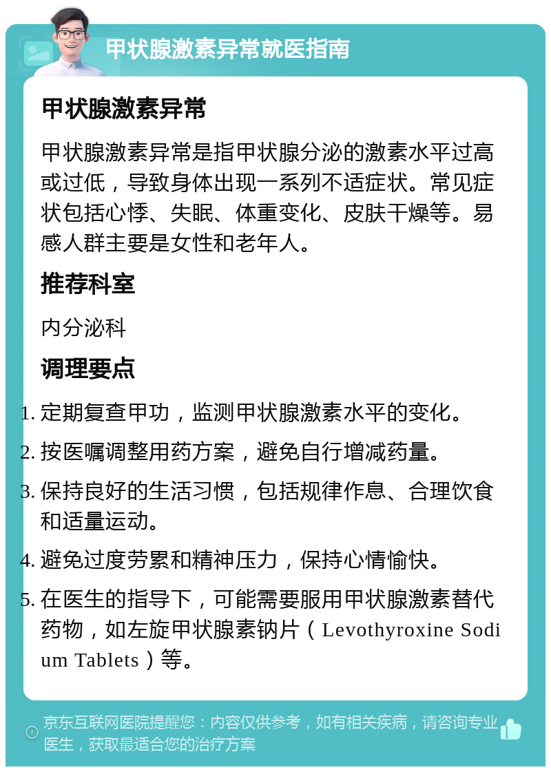 甲状腺激素异常就医指南 甲状腺激素异常 甲状腺激素异常是指甲状腺分泌的激素水平过高或过低，导致身体出现一系列不适症状。常见症状包括心悸、失眠、体重变化、皮肤干燥等。易感人群主要是女性和老年人。 推荐科室 内分泌科 调理要点 定期复查甲功，监测甲状腺激素水平的变化。 按医嘱调整用药方案，避免自行增减药量。 保持良好的生活习惯，包括规律作息、合理饮食和适量运动。 避免过度劳累和精神压力，保持心情愉快。 在医生的指导下，可能需要服用甲状腺激素替代药物，如左旋甲状腺素钠片（Levothyroxine Sodium Tablets）等。