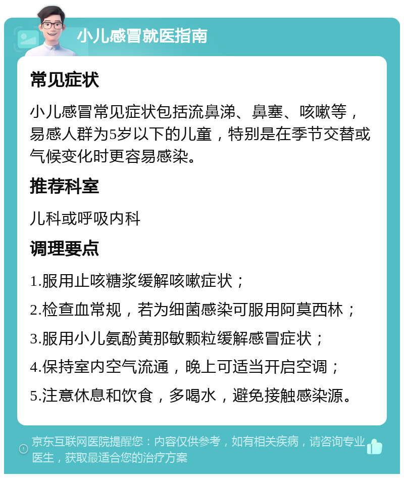 小儿感冒就医指南 常见症状 小儿感冒常见症状包括流鼻涕、鼻塞、咳嗽等，易感人群为5岁以下的儿童，特别是在季节交替或气候变化时更容易感染。 推荐科室 儿科或呼吸内科 调理要点 1.服用止咳糖浆缓解咳嗽症状； 2.检查血常规，若为细菌感染可服用阿莫西林； 3.服用小儿氨酚黄那敏颗粒缓解感冒症状； 4.保持室内空气流通，晚上可适当开启空调； 5.注意休息和饮食，多喝水，避免接触感染源。