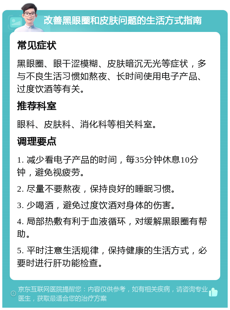 改善黑眼圈和皮肤问题的生活方式指南 常见症状 黑眼圈、眼干涩模糊、皮肤暗沉无光等症状，多与不良生活习惯如熬夜、长时间使用电子产品、过度饮酒等有关。 推荐科室 眼科、皮肤科、消化科等相关科室。 调理要点 1. 减少看电子产品的时间，每35分钟休息10分钟，避免视疲劳。 2. 尽量不要熬夜，保持良好的睡眠习惯。 3. 少喝酒，避免过度饮酒对身体的伤害。 4. 局部热敷有利于血液循环，对缓解黑眼圈有帮助。 5. 平时注意生活规律，保持健康的生活方式，必要时进行肝功能检查。