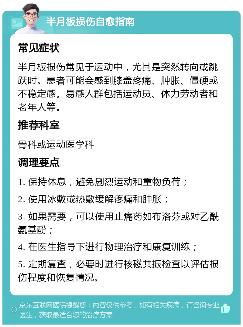 半月板损伤自愈指南 常见症状 半月板损伤常见于运动中，尤其是突然转向或跳跃时。患者可能会感到膝盖疼痛、肿胀、僵硬或不稳定感。易感人群包括运动员、体力劳动者和老年人等。 推荐科室 骨科或运动医学科 调理要点 1. 保持休息，避免剧烈运动和重物负荷； 2. 使用冰敷或热敷缓解疼痛和肿胀； 3. 如果需要，可以使用止痛药如布洛芬或对乙酰氨基酚； 4. 在医生指导下进行物理治疗和康复训练； 5. 定期复查，必要时进行核磁共振检查以评估损伤程度和恢复情况。